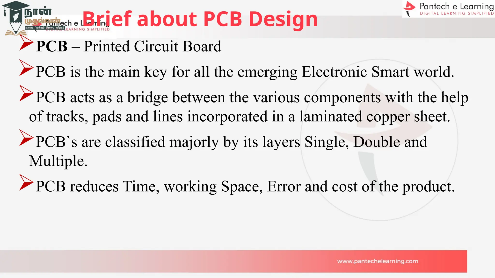 Brief about PCB Design
PCB – Printed Circuit Board
PCB is the main key for all the emerging Electronic Smart world.
PCB acts as a bridge between the various components with the help
of tracks, pads and lines incorporated in a laminated copper sheet.
PCB`s are classified majorly by its layers Single, Double and
Multiple.
PCB reduces Time, working Space, Error and cost of the product.
 