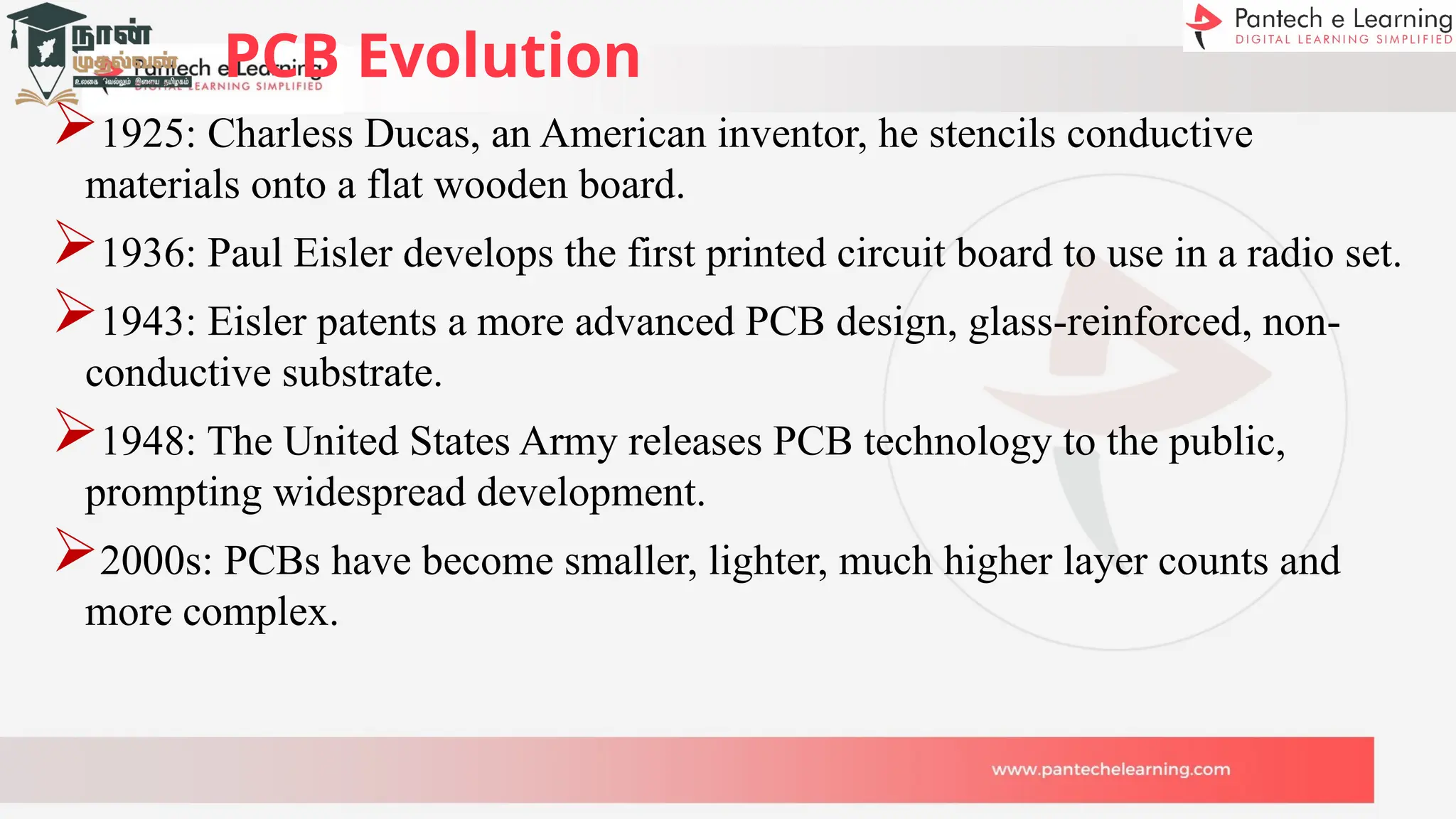 PCB Evolution
1925: Charless Ducas, an American inventor, he stencils conductive
materials onto a flat wooden board.
1936: Paul Eisler develops the first printed circuit board to use in a radio set.
1943: Eisler patents a more advanced PCB design, glass-reinforced, non-
conductive substrate.
1948: The United States Army releases PCB technology to the public,
prompting widespread development.
2000s: PCBs have become smaller, lighter, much higher layer counts and
more complex.
 