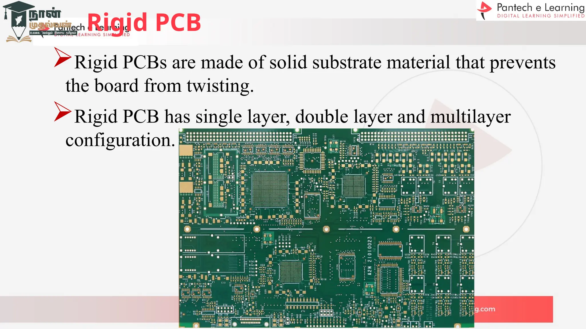 Rigid PCB
Rigid PCBs are made of solid substrate material that prevents
the board from twisting.
Rigid PCB has single layer, double layer and multilayer
configuration.
 