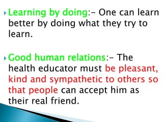  Learning by doing:- One can learn
better by doing what they try to
learn.
 Good human relations:- The
health educator must be pleasant,
kind and sympathetic to others so
that people can accept him as
their real friend.
 