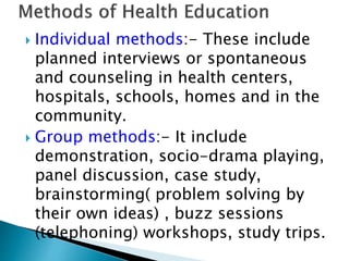  Individual methods:- These include
planned interviews or spontaneous
and counseling in health centers,
hospitals, schools, homes and in the
community.
 Group methods:- It include
demonstration, socio-drama playing,
panel discussion, case study,
brainstorming( problem solving by
their own ideas) , buzz sessions
(telephoning) workshops, study trips.
 