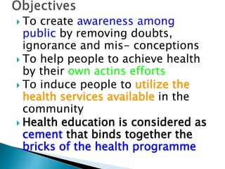  To create awareness among
public by removing doubts,
ignorance and mis- conceptions
 To help people to achieve health
by their own actins efforts
 To induce people to utilize the
health services available in the
community
 Health education is considered as
cement that binds together the
bricks of the health programme
 