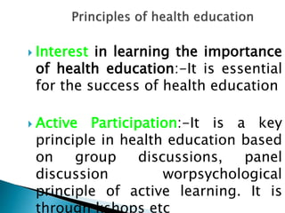  Interest in learning the importance
of health education:-It is essential
for the success of health education
 Active Participation:-It is a key
principle in health education based
on group discussions, panel
discussion worpsychological
principle of active learning. It is
through kshops etc
 