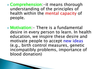  Comprehension:-it means thorough
understanding of the principles of
health within the mental capacity of
people.
 Motivation:- There is a fundamental
desire in every person to learn. In health
education, we inspire these desire and
motivate people to accept new ideas
(e.g., birth control measures, genetic
incompatibly problems, importance of
blood donation)
 