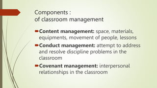 Components :
of classroom management
Content management: space, materials,
equipments, movement of people, lessons
Conduct management: attempt to address
and resolve discipline problems in the
classroom
Covenant management: interpersonal
relationships in the classroom
 