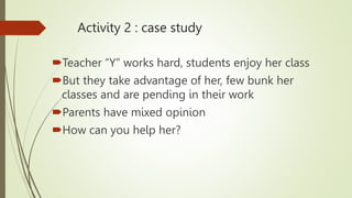 Activity 2 : case study
Teacher “Y” works hard, students enjoy her class
But they take advantage of her, few bunk her
classes and are pending in their work
Parents have mixed opinion
How can you help her?
 