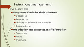 Instructional management:
Two aspects are:
Management of activities within a classroom
Discussions
Presentations
Checking of homework and classwork
Groupwork, etc.,
Organisation and presentation of information
Sequencing
Pacing
Transitions
 