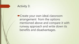 Activity 3:
Create your own ideal classroom
arrangement from the options
mentioned above and compare it with
runway approach and write down its
benefits and disadvantages.
 