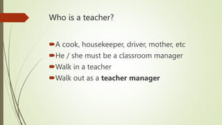 Who is a teacher?
A cook, housekeeper, driver, mother, etc
He / she must be a classroom manager
Walk in a teacher
Walk out as a teacher manager
 