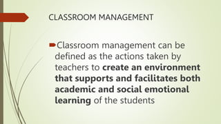 CLASSROOM MANAGEMENT
Classroom management can be
defined as the actions taken by
teachers to create an environment
that supports and facilitates both
academic and social emotional
learning of the students
 