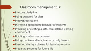 Classroom management is:
Effective discipline
Being prepared for class
Motivating students
Increasing appropriate behavior of students
Providing or creating a safe, comfortable learning
environment
Building students self esteem
Being creative and imaginative in daily lessons
Ensuring the right climate for learning to occur
Preparing students for future life
 