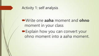 Activity 1: self analysis
Write one aaha moment and ohno
moment in your class
Explain how you can convert your
ohno moment into a aaha moment.
 