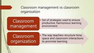Classroom management vs classroom
organisation
• Set of strategies used to ensure
productive, harmonious learning
environment
Classroom
management
• The way teachers structure time,
space and classroom interactions
to promote learning
Classroom
organization
 