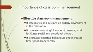 Importance of classroom management
Effective classroom management:
It establishes and sustains an orderly environment
in the classroom.
It increases meaningful academic learning and
facilitates social and emotional growth.
It decreases negative behaviours and increases
time spent academically.
 
