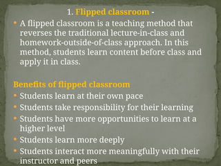 1. Flipped classroom -
 A flipped classroom is a teaching method that
reverses the traditional lecture-in-class and
homework-outside-of-class approach. In this
method, students learn content before class and
apply it in class.
Benefits of flipped classroom
 Students learn at their own pace
 Students take responsibility for their learning
 Students have more opportunities to learn at a
higher level
 Students learn more deeply
 Students interact more meaningfully with their
instructor and peers
 