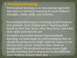 2. Personalized learning-
 Personalized learning is an educational approach
that aims to customize learning for each student’s
strengths, needs, skills, and interests.
 Personalized learning is a teaching model based on
that premise. Each student gets a “learning plan”
based on how they learn, what they know, and what
their skills and interests are
 To build a successful system of personalized
learning, we must begin by acknowledging that we
should be giving every single child the chance to be
the best they can be, whatever their talent or
background. Personalized learning means high-
quality teaching that is responsive to the different
ways students achieve their best
 