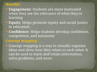 Benefits
 Engagement: Students are more motivated
when they see the relevance of what they're
learning
 Equity: Helps promote equity and social justice
in education
 Confidence: Helps students develop confidence,
competence, and autonomy
Concept mapping-
 Concept mapping is a way to visually organize
ideas and show how they relate to each other. It
can be used to learn and retain information,
solve problems, and more
 