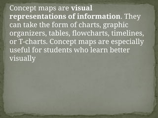 Concept maps are visual
representations of information. They
can take the form of charts, graphic
organizers, tables, flowcharts, timelines,
or T-charts. Concept maps are especially
useful for students who learn better
visually
 