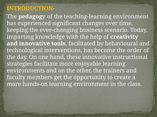 INTRODUCTION-
The pedagogy of the teaching-learning environment
has experienced significant changes over time,
keeping the ever-changing business scenario. Today,
imparting knowledge with the help of creativity
and innovative tools, facilitated by behavioural and
technological interventions, has become the order of
the day. On one hand, these innovative instructional
strategies facilitate more enjoyable learning
environments and on the other, the trainers and
faculty members get the opportunity to create a
more hands-on learning environment in the class.
 