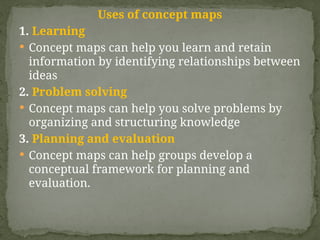 Uses of concept maps
1. Learning
 Concept maps can help you learn and retain
information by identifying relationships between
ideas
2. Problem solving
 Concept maps can help you solve problems by
organizing and structuring knowledge
3. Planning and evaluation
 Concept maps can help groups develop a
conceptual framework for planning and
evaluation.
 