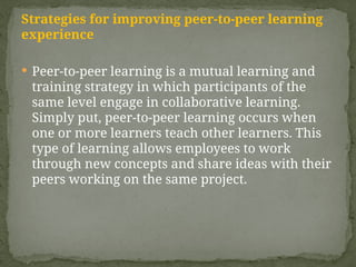 Strategies for improving peer-to-peer learning
experience
 Peer-to-peer learning is a mutual learning and
training strategy in which participants of the
same level engage in collaborative learning.
Simply put, peer-to-peer learning occurs when
one or more learners teach other learners. This
type of learning allows employees to work
through new concepts and share ideas with their
peers working on the same project.
 