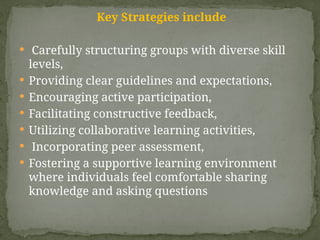 Key Strategies include
 Carefully structuring groups with diverse skill
levels,
 Providing clear guidelines and expectations,
 Encouraging active participation,
 Facilitating constructive feedback,
 Utilizing collaborative learning activities,
 Incorporating peer assessment,
 Fostering a supportive learning environment
where individuals feel comfortable sharing
knowledge and asking questions
 