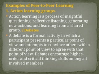 Examples of Peer-to-Peer Learning
1. Action learning groups-
 Action learning is a process of insightful
questioning, reflective listening, generating
new actions, and learning from a shared
group. 2.Debates
 A debate is a formal activity in which a
participant presents a particular point of
view and attempts to convince others with a
different point of view to agree with that
point of view. Debates encourage higher-
order and critical thinking skills among all
involved members
 