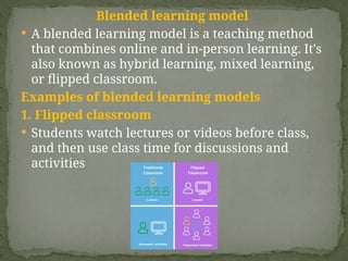 Blended learning model
 A blended learning model is a teaching method
that combines online and in-person learning. It's
also known as hybrid learning, mixed learning,
or flipped classroom.
Examples of blended learning models
1. Flipped classroom
 Students watch lectures or videos before class,
and then use class time for discussions and
activities
 