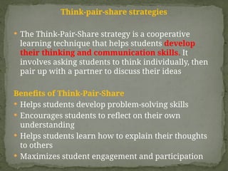 Think-pair-share strategies
 The Think-Pair-Share strategy is a cooperative
learning technique that helps students develop
their thinking and communication skills. It
involves asking students to think individually, then
pair up with a partner to discuss their ideas
Benefits of Think-Pair-Share
 Helps students develop problem-solving skills
 Encourages students to reflect on their own
understanding
 Helps students learn how to explain their thoughts
to others
 Maximizes student engagement and participation
 