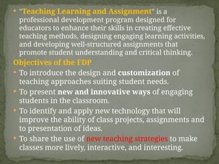  "Teaching Learning and Assignment" is a
professional development program designed for
educators to enhance their skills in creating effective
teaching methods, designing engaging learning activities,
and developing well-structured assignments that
promote student understanding and critical thinking.
Objectives of the FDP
 To introduce the design and customization of
teaching approaches suiting student needs.
 To present new and innovative ways of engaging
students in the classroom.
 To identify and apply new technology that will
improve the ability of class projects, assignments and
to presentation of ideas.
 To share the use of new teaching strategies to make
classes more lively, interactive, and interesting.
 