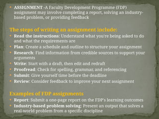  ASSIGNMENT -A Faculty Development Programme (FDP)
assignment may involve completing a report, solving an industry-
based problem, or providing feedback
The steps of writing an assignment include:
 Read the instructions: Understand what you're being asked to do
and what the requirements are
 Plan: Create a schedule and outline to structure your assignment
 Research: Find information from credible sources to support your
arguments
 Write: Start with a draft, then edit and redraft
 Proofread: Check for spelling, grammar, and referencing
 Submit: Give yourself time before the deadline
 Review: Consider feedback to improve your next assignment
Examples of FDP assignments
 Report: Submit a one-page report on the FDP's learning outcomes
 Industry-based problem solving: Present an output that solves a
real-world problem from a specific discipline
 
