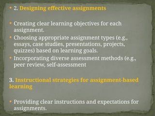  2. Designing effective assignments
 Creating clear learning objectives for each
assignment.
 Choosing appropriate assignment types (e.g.,
essays, case studies, presentations, projects,
quizzes) based on learning goals.
 Incorporating diverse assessment methods (e.g.,
peer review, self-assessment
3. Instructional strategies for assignment-based
learning
 Providing clear instructions and expectations for
assignments.
 