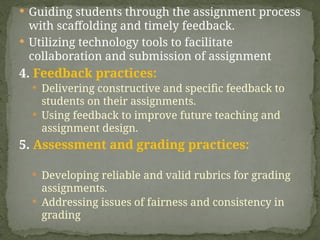  Guiding students through the assignment process
with scaffolding and timely feedback.
 Utilizing technology tools to facilitate
collaboration and submission of assignment
4. Feedback practices:
 Delivering constructive and specific feedback to
students on their assignments.
 Using feedback to improve future teaching and
assignment design.
5. Assessment and grading practices:
 Developing reliable and valid rubrics for grading
assignments.
 Addressing issues of fairness and consistency in
grading
 