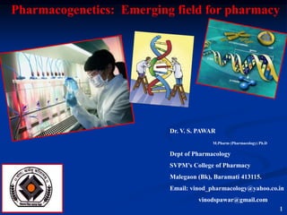 1
Dr. V. S. PAWAR
M.Pharm (Pharmacology) Ph.D
Dept of Pharmacology
SVPM’s College of Pharmacy
Malegaon (Bk), Baramati 413115.
Email: vinod_pharmacology@yahoo.co.in
vinodspawar@gmail.com
Pharmacogenetics: Emerging field for pharmacy
 