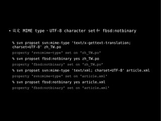 ●
設定 MIME type、UTF-8 character set和 fbsd:notbinary
% svn propset svn:mime-type 'text/x-gettext-translation;
charset=UTF-8' zh_TW.po
property 'svn:mime-type' set on 'zh_TW.po'
% svn propset fbsd:notbinary yes zh_TW.po
property 'fbsd:notbinary' set on 'zh_TW.po'
% svn propset svn:mime-type 'text/xml; charset=UTF-8' article.xml
property 'svn:mime-type' set on 'article.xml'
% svn propset fbsd:notbinary yes article.xml
property 'fbsd:notbinary' set on 'article.xml'
 