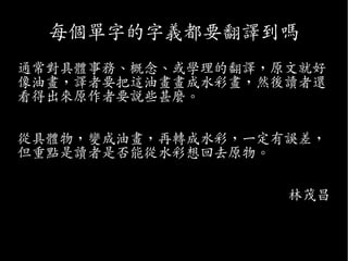 每個單字的字義都要翻譯到嗎
通常對具體事務、概念、或學理的翻譯，原文就好
像油畫，譯者要把這油畫畫成水彩畫，然後讀者還
看得出來原作者要說些甚麼。
從具體物，變成油畫，再轉成水彩，一定有誤差，
但重點是讀者是否能從水彩想回去原物。
林茂昌
 