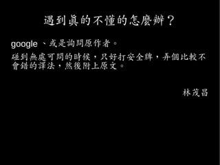 遇到真的不懂的怎麼辦？
google 、或是詢問原作者。
碰到無處可問的時候，只好打安全牌，弄個比較不
會錯的譯法，然後附上原文。
林茂昌
 