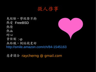 徵人啟事
免經驗，學經歷不拘
熱愛 FreeBSD
熱情
熱血
耐心
責任制 :-p
無給職，倒貼錢更好
http://smile.amazon.com/ch/84-1545163
意者請洽 raycherng @ gmail.com
 