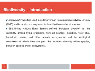 1
Biodiversity – Introduction
‘‘Biodiversity’’ was ﬁrst used in its long version (biological diversity) by Lovejoy
(1980) and is most commonly used to describe the number of species.
1992 United Nations Earth Summit defined “biological diversity” as “the
variability among living organisms from all sources, including, ‘inter alia’,
terrestrial, marine, and other aquatic ecosystems, and the ecological
complexes of which they are part: this includes diversity within species,
between species and of ecosystems”.
 
