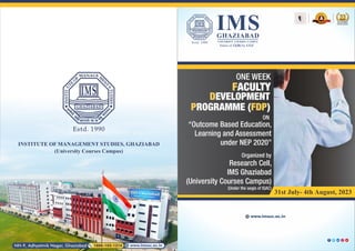 IMS
GHAZIABAD
UNIVERSITY COURSES CAMPUS
Status of 12(B) by UGC
ONE WEEK
FACULTY
DEVELOPMENT
P FDP
ROGRAMME ( )
ON
“Outcome Based Education,
Learning and Assessment
under NEP 2020”
31st July- 4th August, 2023
Organized by
Research Cell,
IMS Ghaziabad
(University Courses Campus)
(Under the aegis of IQAC)
www.imsuc.ac.in
www.imsuc.ac.in
NH-9, Adhyatmik Nagar, Ghaziabad 1800-102-1214
INSTITUTE OF MANAGEMENT STUDIES, GHAZIABAD
ACADEMIC
EXCELLENCE
(University Courses Campus)
 