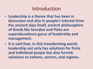 ? Leadership is a theme that has been in
discussion and also in people's interest from
the ancient days itself, ancient philosophers
of Greek like Socrates and Plato are
superabundance gurus of leadership and
management.
? It is said that, in this transforming world,
leadership not only has solutions for firms
and individual people but also furnish
solutions to nations, sectors, and regions.
 