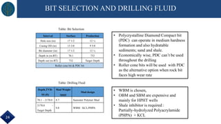 BIT SELECTION AND DRILLING FLUID
Interval Surface Production
Hole size (in) 17 1/2 12 ¼
Casing OD (in) 13 3/8 9 5/8
Bit diameter (in) 17 1/2 12 ¼
Depth in (m-RT) 70.1 732
Depth out (m-RT) 732 Target Depth
Roller cone bit & PDC bit
Depth,TVD-
SS (ft)
Mud Weight
(ppg)
Mud design
70.1 – 2170.0 8.7 Seawater Polymer Mud
2170.0 –
Target Depth
9.8 WBM - KCL/PHPA
Table: Bit Selection
Table: Drilling Fluid
• WBM is chosen,
• OBM and SBM are expensive and
mainly for HPHT wells
• Shale inhibitor is required :
Partially-hydrolyzed Polyacrylamide
(PHPA) + KCL
• Polycrystalline Diamond Compact bit
(PDC) can operate in medium hardness
formation and also hydratable
sediments; sand and shale.
• Economically wise, PDC can’t be used
throughout the drilling
• Roller cone bits will be used with PDC
as the alternative option when rock bit
faces high wear rate
24
 