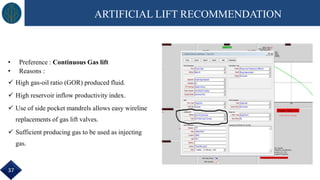 • Preference : Continuous Gas lift
• Reasons :
 High gas-oil ratio (GOR) produced fluid.
 High reservoir inflow productivity index.
 Use of side pocket mandrels allows easy wireline
replacements of gas lift valves.
 Sufficient producing gas to be used as injecting
gas.
ARTIFICIAL LIFT RECOMMENDATION
37
 