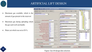 ARTIFICIAL LIFT DESIGN
 Maximum gas available, which is the
amount of gas present in the reservoir
 Maximum gas during uploading which
the gas each well can handle.
 Water cut which was set at 50 %
Figure: Gas lift design data selection.
38
 