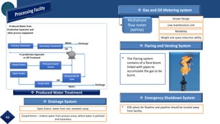  Produced Water Treatment
 Gas and Oil Metering system
 Flaring and Venting System
Multiphase
flow meter
(MPFM)
Simple Design
Low maintenance cost
Reliability
Weight and space reduction ability
 Emergency Shutdown System
* ESD valves for flowline and pipeline should be located away
from facility.
46
* The Flaring system
contains of a flare boom
linked with pipes to
accumulate the gas to be
burnt.
 Drainage System
Open Drains –water from rain, seawater spray.
Closed Drains – collects water from process areas, where water is polluted
and hazardous
 