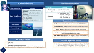 Power Generator Type Advantages
Gas Turbines
 Economic for continuous operation of
generators
 Tolerant to high ambient conditions and
elevations
 Low owning and operating costs
 Best fuel efficiency
 Low emission level
 No local fuel storage requirement
Diesel Generator
Renewable Energy
High voltage direct current
 Power Generation  Communication Links
 Seawater Systems
 Helifuel System
Link type Advantage
Microwave line
of sight
Low cost equipment, high
capacity, high reliability.
Troposcatter
 High capacity, high
reliability, no delay, no
recurring monthly
costs, distance 30-250
km.
Fresh water system - Vapour Vacuum Compression (VVC) distillation
Cooling system for generators, ventilation, and air conditioning
Washing facilities - the treatment for water from kitchen, showers and
toilets before being discharged to sea.
Bilge system is a pump system that is used to prevent from flooding of
machinery spaces and pump rooms.
Fixed fire fighting system: fire main and helideck foam systems
* Fuel filter
* Flow meter
* Hose reels with dispensing nozzles
* Electric bonding and spill containment foam based fire fighting system
 Sand Separation System
* The sand that separated from hydrocarbon fluids should
be removed and transported ashore for disposal.
47
 