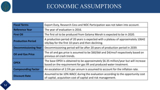 ECONOMIC ASSUMPTIONS
Fiscal Terms Export Duty, Research Cess and NOC Participation was not taken into account.
Reference Year The year of evaluation is 2016.
First Oil The first oil to be produced from Gelama Merah is expected to be in 2020.
Production Period
A production period of 20 years is expected with a plateau of approximately 10642
stb/day for the first 10 years and then declining.
Decommissioning Year Decommissioning period will be after 20 years of production period in 2039.
Oil and Gas Price
The oil and gas price is assumed to be $60/bbl and $4/mscf respectively based on
previous oil crash trends.
OPEX
The base OPEX is obtained to be approximately $6.35 million/year but will increase
based on the requirement for gas lift and produced water treatment.
Compounding Factor An escalation of 2.5% per annum is assumed to account for the inflation rate.
Discount Rate
Assumed to be 10% WACC during the evaluation according to the opportunity cost
of capital, acquisition cost of capital and risk management.
52
 