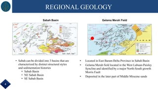 REGIONAL GEOLOGY
• Sabah can be divided into 3 basins that are
characterized by distinct structural styles
and sedimentation histories
• Sabah Basin
• NE Sabah Basin
• SE Sabah Basin
Sabah Basin
• Located in East Baram Delta Province in Sabah Basin
• Gelama Merah field located in the West Labuan-Paisley
Syncline and identified by a major North-South growth
Morris Fault
• Deposited in the later part of Middle Miocene sands
Gelama Merah Field
4
 
