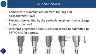 ABANDONMENT
• Comply with minimum requirement for Plug and
Abandonment(P&A)
• Plug must be verified by the particular engineer that in charge
for particular well
• Well P&A programme and suspension should be submitted to
PETRONAS for approval
62
Perforate
 