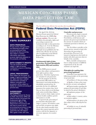 FOR IMMEDIATE RELEASE	

                                                                 MEXICO, D.F. - APRIL 27, 2010



               M E X I C A N CONGRESS PASSES
                 DATA PROTE CTIO N L AW
                                        The Act will become effective the next day after its publication
                                        Federal Data Protection Act (FDPA)
                                             On April 27th, 2010 the                 Controller and processor
                                        Mexican Senate passed the Federal                 Private persons, legal or natural,
                                        Data Protection Act (FDPA) for               who process PII, are under this law.
                                        private entities. The new rule               Nevertheless, credit bureaus and
                                        establishes the principles, rights and       persons who process personal data in
 FDPA SUMMARY                                                                        the exercise of activities which are
                                        proceedings to protect the
                                        fundamental right on data protection         exclusively personal or domestic, are
 DATA PRINCIPLES                                                                     excluded.
                                        according to art. 16 of the Mexican
 Private entities shall guarantee                                                         The Act deﬁnes controller as the
 the following principles when          Constitution at a Federal level.
                                        Although not yet published, the Act          private person, natural or legal, who
 processing personal data:
 lawfulness of data processing,         will become effective the next day           determines the processing of
 data subject´s consent,                after its publication in the Federal         personal data. Processor is the
 information, data quality,             Register (Diario Oﬁcial de la                natural or legal person who lonely or
 purpose, legitimacy, adequacy to       Federación).                                 jointly with others processes data on
 the purposes, and liability.                                                        behalf of the controller.
                                        Fundamental right of data                         Both, controller and processor,
 DATA SUBJECT´S RIGHTS                  protection, Personal Identiﬁable             have to adopt measures to fulﬁll the
 The Law protects the data              Information (PII) and sensitive              requirements of the Act and
 subject´s rights of access;            data                                         minimize any legal risk.
 rectiﬁcation; erasure or blocking,
 and objection.                              The FDPA protects natural
                                        persons (data subject) and guarantees        Principles for making data
                                        their right to privacy (data                 processing legitimate
 LEGAL PROCEEDINGS                                                                        Controllers must guarantee the
 Data subject has the power to          protection). Therefore, legal persons
                                        are excluded of such protection.             following principles on the processing
 engage in legal proceedings if his/
                                             For the purposes of this law,           of personal data:
 her rights have been violated
 (administrative remedy). In            personal data (PII) shall be any                  ◆ Lawfulness of data processing;
 addition, controllers and              information concerning identiﬁed or               ◆ Quality of data as they must
 processors will be subject to          identiﬁable natural persons. In              be relevant, accurate and updated;
 liability for unlawful processing of   particular, the law sets additional               ◆ Proporcionality regarding the
 personal data.                         guarantees for sensitive data. Such          purpose for processing of such data
                                        data are those which reveal ideology,        as stated in the privacy disclaimer;
 SUPERVISORY                            trade union membership, religion,                 ◆ Legitimate purpose of the
 AUTHORITY                              beliefs, racial or ethnic origin, current
 The Federal Institute for Access                                                    processing;
                                        or future health condition, genetic               ◆ Data subject´s consent, unless
 to Public Information (IFAI) will
                                        information or sex life.                     an exception applies;
 enforce the Act and protect the
 fundamental right of data                   As general rule, processing of
                                                                                          ◆ Information to be given to the
 protection in Mexico. The              personal data will require data
                                                                                     data subject when collecting his/her
 Department of Commerce will            subject´s consent. Nevertheless, some        data;
 also have an active role by            and not little exceptions may apply.
                                                                                          ◆ Liability in case of unlawful
 promoting best practices on data       On the other hand,controller must
 protection in its area. Other                                                       processing of personal data;
                                        obtain this consent expressly and in
 authorities also will support          written, with his/her signature or
 IFAI´s goals in their own area.        electronic signature, for sensitive
                                        data.

©DAVARA ABOGADOS, S.C., 2010
                                                                       www.davara.com.mx
 